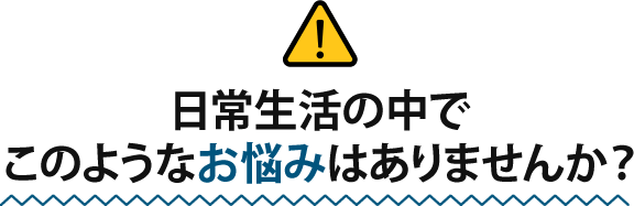 日常生活の中でこのようなお悩みはありませんか?
