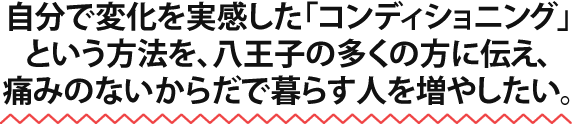 自分で変化を実感した「コンディショニング」という方法を、八王子の多くの方に伝え、痛みのないからだで暮らす人を増やしたい。